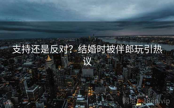 支持还是反对?结婚时被伴郎玩引热议