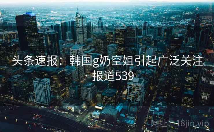头条速报：韩国g奶空姐引起广泛关注 · 报道539