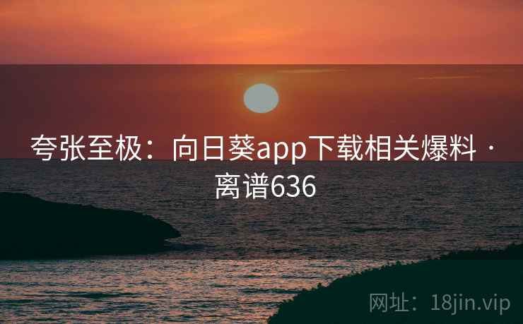 夸张至极:向日葵app下载相关爆料 · 离谱636